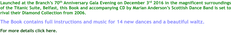 Launched at the Branchs 70th Anniversary Gala Evening on December 3rd 2016 in the magnificent surroundings of the Titanic Suite, Belfast, this Book and accompanying CD by Marian Andersons Scottish Dance Band is set to rival their Diamond Collection from 2006.  The Book contains full instructions and music for 14 new dances and a beautiful waltz.  For more details click here.