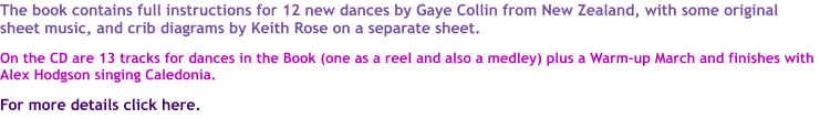 The book contains full instructions for 12 new dances by Gaye Collin from New Zealand, with some original sheet music, and crib diagrams by Keith Rose on a separate sheet.  On the CD are 13 tracks for dances in the Book (one as a reel and also a medley) plus a Warm-up March and finishes with Alex Hodgson singing Caledonia.   For more details click here.