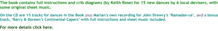 The book contains full instructions and crib diagrams (by Keith Rose) for 15 new dances by 6 local devisers, with some original sheet music.  On the CD are 15 tracks for dances in the Book plus Marians own recording for John Drewrys Ramadan-ce, and a bonus track, Barry & Doreens Continental Capers with full instructions and sheet music included.  For more details click here.