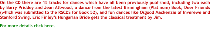 On the CD there are 15 tracks for dances which have all been previously published, including two each by Barry Priddey and Jean Attwood, a dance from the latest Birmingham (Platinum) Book, Deer Friends (which was submitted to the RSCDS for Book 52), and fun dances like Osgood Mackenzie of Inverewe and Stanford Swing. Eric Finleys Hungarian Bride gets the classical treatment by Jim.   For more details click here.