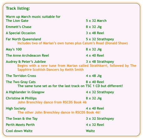 Track listing:  Warm up March music suitable for The Lion Gate	5 x 32 March  Emmett’s Chase	8 x 32 Jig  A Special Occasion	3 x 48 Reel  Far North Queensland	5 x 32 Strathspey Includes two of Marian’s own tunes plus Calum’s Road (Donald Shaw)  May’s 100	8 x 32 Jig  The Anne Archdeacon Reel	4 x 40 Reel	  Audrey & Peter’s Jubilee	3 x 48 Strathspey Begins with a new tune from Marian called Strathkarri, followed by The Sapphire Scottish Dancers by Keith Smith  The Torridon Cross	4 x 48 Jig  The Two Gray Cats	8 x 40 Reel The same tune set as for the last track on TSC 1 CD but different!  A Highlander in Glasgow	4 x 32 Strathspey  Christine M Phillips	8 x 32 Jig John Brenchley dance from RSCDS Book 46  High Society	4 x 40 Reel The other John Brenchley dance in RSCDS Book 46!  The Swan & the Tay	3 x 32 Strathspey  Perth Meets Perth	4 x 32 Reel   Cool down Waltz	Waltz