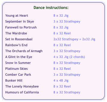 Dance instructions:  Young at Heart	8 x 32 Jig  September In Skye	3 x 32 Strathspey  Farewell to Portrush	8 x 32 Jig  The Wardrobe	8 x 32 Reel  Set in Roosendaal	2x32 Strathspey + 2x32 Jig  Rainbows End	8 x 32 Reel  The Orchards of Armagh	3 x 32 Strathspey  A Glint in the Eye	4 x 32 Jig (2 chords)  Snow in Summer	8 x 32 Strathspey  Platinum Skies	8 x 32 Reel  Comber Car Park	3 x 32 Strathspey  Bunker Hill	4 x 48 Jig  The Lonely Honeybee	8 x 32 Reel  Humours of California	8 x 32 Strathspey