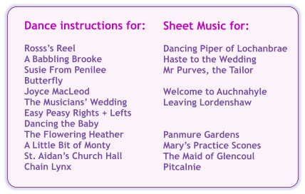 Sheet Music for:  Dancing Piper of Lochanbrae Haste to the Wedding Mr Purves, the Tailor  Welcome to Auchnahyle Leaving Lordenshaw   Panmure Gardens Mary’s Practice Scones The Maid of Glencoul Pitcalnie Dance instructions for:  Rosss’s Reel A Babbling Brooke Susie From Penilee Butterfly Joyce MacLeod The Musicians’ Wedding Easy Peasy Rights + Lefts Dancing the Baby The Flowering Heather A Little Bit of Monty St. Aidan’s Church Hall Chain Lynx