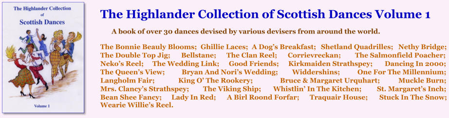The Highlander Collection of Scottish Dances Volume 1  A book of over 30 dances devised by various devisers from around the world.   The Bonnie Beauly Blooms;	Ghillie Laces;	A Dog’s Breakfast;	Shetland Quadrilles;	Nethy Bridge; The Double Top Jig;	Bellstane;	The Clan Reel;	Corrievreckan;	The Salmonfield Poacher; Neko’s Reel;	The Wedding Link;	Good Friends;	Kirkmaiden Strathspey;	Dancing In 2000; The Queen’s View;	Bryan And Nori’s Wedding;	Widdershins;	One For The Millennium; Langholm Fair;	King O’ The Rookery;	Bruce & Margaret Urquhart;	Muckle Burn;  Mrs. Clancy’s Strathspey;	The Viking Ship;	Whistlin’ In The Kitchen;	St. Margaret’s Inch; Bean Shee Fancy;	Lady In Red;	A Birl Roond Forfar;	Traquair House;	Stuck In The Snow; Wearie Willie’s Reel.