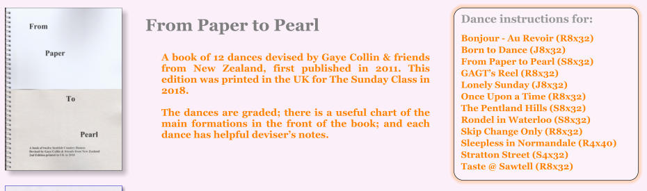 Dance instructions for:  Bonjour - Au Revoir (R8x32) Born to Dance (J8x32) From Paper to Pearl (S8x32) GAGTs Reel (R8x32) Lonely Sunday (J8x32) Once Upon a Time (R8x32) The Pentland Hills (S8x32) Rondel in Waterloo (S8x32) Skip Change Only (R8x32) Sleepless in Normandale (R4x40) Stratton Street (S4x32) Taste @ Sawtell (R8x32) From Paper to Pearl  A book of 12 dances devised by Gaye Collin & friends from New Zealand, first published in 2011. This edition was printed in the UK for The Sunday Class in 2018.   The dances are graded; there is a useful chart of the main formations in the front of the book; and each dance has helpful devisers notes.