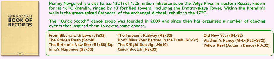 From Siberia with Love (J8x32) The Golden Rush (S4x40) The Birth of a New Star (R1x88) Sq. Irinas Happines (S3x32) The Innocent Railway (R8x32) Dont Miss Your Partner in the Dusk (R8x32) The KNight Bus Jig (J4x40) Quick Scotch (R8x32) Old New Year (S4x32) Vladimirs Fancy (M-4x(R32+S32)) Yellow Reel (Autumn Dance) R8x32) Nizhny Novgorod is a city (since 1221) of 1.25 million inhabitants on the Volga River in western Russia, known for its 16thC Kremlin, ringed by 13 fortified towers, including the Dmitrovskaya Tower. Within the Kremlins walls is the green-spired Cathedral of the Archangel Michael, rebuilt in the 17thC.   The Quick Scotch dance group was founded in 2009 and since then has organised a number of dancing events that inspired them to devise some dances.