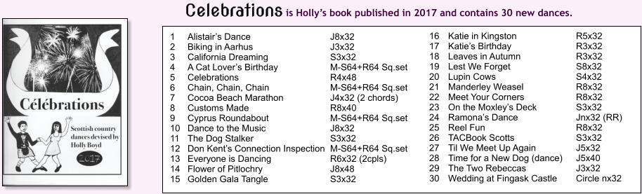 1	Alistairs Dance 	J8x32 2	Biking in Aarhus 	J3x32 3	California Dreaming 	S3x32 4	A Cat Lovers Birthday 	M-S64+R64 Sq.set 5	Celebrations 	R4x48 6	Chain, Chain, Chain 	M-S64+R64 Sq.set 7	Cocoa Beach Marathon 	J4x32 (2 chords) 8	Customs Made 	R8x40 9	Cyprus Roundabout 	M-S64+R64 Sq.set 10	Dance to the Music 	J8x32 11	The Dog Stalker 	S3x32 12	Don Kents Connection Inspection 	M-S64+R64 Sq.set 13	Everyone is Dancing	R6x32 (2cpls) 14	Flower of Pitlochry 	J8x48 15	Golden Gala Tangle 	S3x32 16	Katie in Kingston 	R5x32  17	Katies Birthday 	R3x32  18	Leaves in Autumn 	R3x32 19	Lest We Forget 	S8x32 20	Lupin Cows 	S4x32 21	Manderley Weasel 	R8x32 22	Meet Your Corners 	R8x32 23	On the Moxleys Deck 	S3x32 24	Ramonas Dance 	Jnx32 (RR) 25	Reel Fun 	R8x32 26	TACBook Scotts 	S3x32 27	Til We Meet Up Again 	J5x32 28	Time for a New Dog (dance) 	J5x40 29	The Two Rebeccas 	J3x32 30	Wedding at Fingask Castle 	Circle nx32 Celebrations is Hollys book published in 2017 and contains 30 new dances.