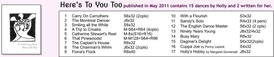 1	Carry On Carruthers	S6x32 (2cpls) 2	The Montreal Dancer	J8x32 3	Smiling all the While	S8x32 4	A Trip to Croatia	M-S64+R64 (4cpls) 5	Catherine Stewart's Reel	M-8x(S16+R16) 6	That Pinewoods!	M-M128+S64+R96 7	The Captain's House	R8x32 8	The Chairman's Whim	J6x32 (2cpls) 9	Fiona's Flock	R8x40 10	With a Flourish	S3x32 11	Sandy's Solo	R4x32 (4 pers) 12	The English Dance Master	S6x32 (2 cpls) 13	Ninety Years Young	J8x32/4x32 14	Busy Mary	R8x32 15	Dagmar's Delight	S6x32(2cpls) 16	Cuppa Joe by Penny Leptick	S4x32	 17	Holly's Hobby by Margaret Gomersall	J8x32		 Heres To You Too published in May 2011 contains 15 dances by Holly and 2 written for her.